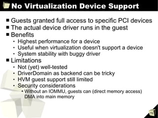 No Virtualization Device Support Guests granted full access to specific PCI devices The actual device driver runs in the guest Benefits Highest performance for a device Useful when virtualization doesn't support a device System stability with buggy driver Limitations Not (yet) well-tested DriverDomain as backend can be tricky HVM guest support still limited Security considerations Without an IOMMU, guests can (direct memory access) DMA into main memory 