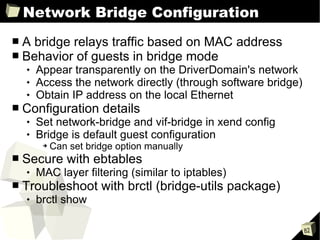 Network Bridge Configuration A bridge relays traffic based on MAC address Behavior of guests in bridge mode Appear transparently on the DriverDomain's network Access the network directly (through software bridge) Obtain IP address on the local Ethernet Configuration details Set network-bridge and vif-bridge in xend config Bridge is default guest configuration Can set bridge option manually Secure with ebtables MAC layer filtering (similar to iptables) Troubleshoot with brctl (bridge-utils package) brctl show 