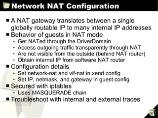 Network NAT Configuration A NAT gateway translates between a single globally routable IP to many internal IP addresses Behavior of guests in NAT mode Get NATed through the DriverDomain Access outgoing traffic transparently through NAT Are not visible from the outside (behind NAT router)  Obtain internal IP from software NAT router Configuration details Set network-nat and vif-nat in xend config Set IP, netmask, and gateway in guest config Secured with iptables Uses MASQUERADE chain Troubleshoot with internal and external traces  