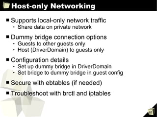 Host-only Networking Supports local-only network traffic Share data on private network  Dummy bridge connection options Guests to other guests only Host (DriverDomain) to guests only Configuration details Set up dummy bridge in DriverDomain Set bridge to dummy bridge in guest config Secure with ebtables (if needed) Troubleshoot with brctl and iptables 