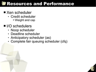 Resources and Performance
■   Xen scheduler
       Credit scheduler
         ➔   Weight and cap

■   I/O schedulers
       Noop scheduler
       Deadline scheduler
       Anticipatory scheduler (as)
       Complete fair queuing scheduler (cfq)




                                                104
 