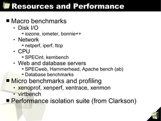 Resources and Performance
■   Macro benchmarks
       Disk I/O
         ➔   iozone, iometer, bonnie++
       Network
         ➔   netperf, iperf, ttcp
       CPU
         ➔   SPECint, kernbench
       Web and database servers
         ➔ SPECweb, Hammerhead, Apache bench (ab)
         ➔ Database benchmarks


■   Micro benchmarks and profiling
       xenoprof, xenperf, xentrace, xenmon
       virtbench
■   Performance isolation suite (from Clarkson)

                                                    105
 