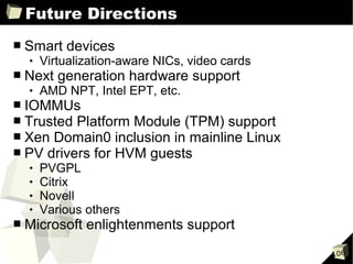 Future Directions
■   Smart devices
       Virtualization-aware NICs, video cards
■   Next generation hardware support
       AMD NPT, Intel EPT, etc.
■   IOMMUs
■   Trusted Platform Module (TPM) support
■   Xen Domain0 inclusion in mainline Linux
■   PV drivers for HVM guests
       PVGPL
       Citrix
       Novell
       Various others
■   Microsoft enlightenments support
                                                 106
 