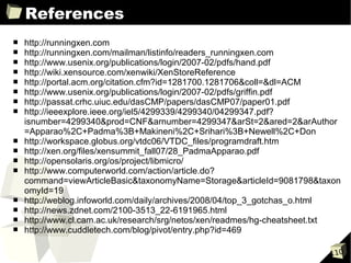 References
■   http://runningxen.com
■   http://runningxen.com/mailman/listinfo/readers_runningxen.com
■   http://www.usenix.org/publications/login/2007-02/pdfs/hand.pdf
■   http://wiki.xensource.com/xenwiki/XenStoreReference
■   http://portal.acm.org/citation.cfm?id=1281700.1281706&coll=&dl=ACM
■   http://www.usenix.org/publications/login/2007-02/pdfs/griffin.pdf
■   http://passat.crhc.uiuc.edu/dasCMP/papers/dasCMP07/paper01.pdf
■   http://ieeexplore.ieee.org/iel5/4299339/4299340/04299347.pdf?
    isnumber=4299340&prod=CNF&arnumber=4299347&arSt=2&ared=2&arAuthor
    =Apparao%2C+Padma%3B+Makineni%2C+Srihari%3B+Newell%2C+Don
■   http://workspace.globus.org/vtdc06/VTDC_files/programdraft.htm
■   http://xen.org/files/xensummit_fall07/28_PadmaApparao.pdf
■   http://opensolaris.org/os/project/libmicro/
■   http://www.computerworld.com/action/article.do?
    command=viewArticleBasic&taxonomyName=Storage&articleId=9081798&taxon
    omyId=19
■   http://weblog.infoworld.com/daily/archives/2008/04/top_3_gotchas_o.html
■   http://news.zdnet.com/2100-3513_22-6191965.html
■   http://www.cl.cam.ac.uk/research/srg/netos/xen/readmes/hg-cheatsheet.txt
■   http://www.cuddletech.com/blog/pivot/entry.php?id=469

                                                                         110
 
