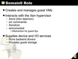 Domain0 Role
■   Creates and manages guest VMs
■   Interacts with the Xen hypervisor
       Xend (Xen daemon)
       xm commands
       Xenstore
       xenconsoled
         ➔   Abstraction for guest ttys

■   Supplies device and I/O services
       Runs backend drivers
       Provides guest storage




                                          13
 