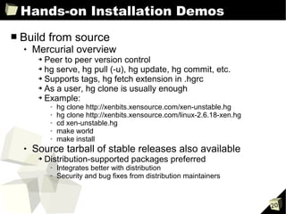 Hands-on Installation Demos
■   Build from source
       Mercurial overview
         ➔ Peer to peer version control
         ➔ hg serve, hg pull (-u), hg update, hg commit, etc.

         ➔ Supports tags, hg fetch extension in .hgrc

         ➔ As a user, hg clone is usually enough

         ➔ Example:

              -   hg clone http://xenbits.xensource.com/xen-unstable.hg
              -   hg clone http://xenbits.xensource.com/linux-2.6.18-xen.hg
              -   cd xen-unstable.hg
              -   make world
              -   make install
       Source tarball of stable releases also available
         ➔   Distribution-supported packages preferred
              -   Integrates better with distribution
              -   Security and bug fixes from distribution maintainers



                                                                              20
 
