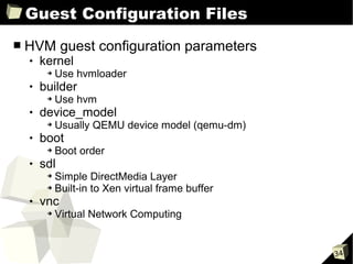 Guest Configuration Files
■   HVM guest configuration parameters
       kernel
         ➔   Use hvmloader
       builder
         ➔   Use hvm
       device_model
         ➔   Usually QEMU device model (qemu-dm)
       boot
         ➔   Boot order
       sdl
         ➔ Simple DirectMedia Layer
         ➔ Built-in to Xen virtual frame buffer

       vnc
         ➔   Virtual Network Computing


                                                   34
 