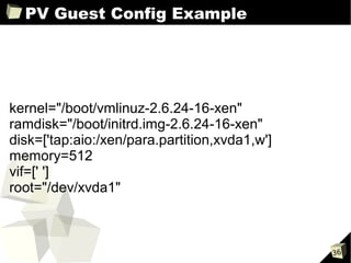 PV Guest Config Example




kernel="/boot/vmlinuz-2.6.24-16-xen"
ramdisk="/boot/initrd.img-2.6.24-16-xen"
disk=['tap:aio:/xen/para.partition,xvda1,w']
memory=512
vif=[' ']
root="/dev/xvda1"



                                               36
 