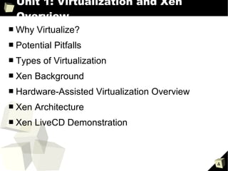 Unit 1: Virtualization and Xen
    Overview
■   Why Virtualize?
■   Potential Pitfalls
■   Types of Virtualization
■   Xen Background
■   Hardware-Assisted Virtualization Overview
■   Xen Architecture
■   Xen LiveCD Demonstration



                                                4
 