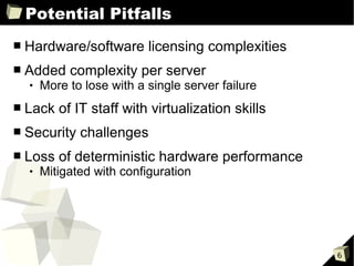 Potential Pitfalls
■   Hardware/software licensing complexities
■   Added complexity per server
       More to lose with a single server failure
■   Lack of IT staff with virtualization skills
■   Security challenges
■   Loss of deterministic hardware performance
       Mitigated with configuration




                                                    6
 