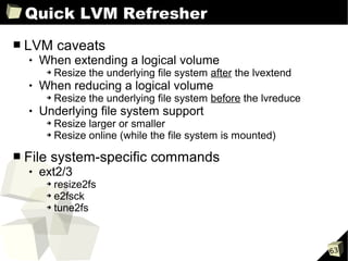 Quick LVM Refresher
■   LVM caveats
       When extending a logical volume
         ➔   Resize the underlying file system after the lvextend
       When reducing a logical volume
         ➔   Resize the underlying file system before the lvreduce
       Underlying file system support
         ➔ Resize larger or smaller
         ➔ Resize online (while the file system is mounted)



■   File system-specific commands
       ext2/3
         ➔ resize2fs
         ➔ e2fsck

         ➔ tune2fs




                                                                     63
 