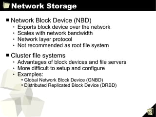 Network Storage
■   Network Block Device (NBD)
       Exports block device over the network
       Scales with network bandwidth
       Network layer protocol
       Not recommended as root file system
■   Cluster file systems
       Advantages of block devices and file servers
       More difficult to setup and configure
       Examples:
         ➔ Global Network Block Device (GNBD)
         ➔ Distributed Replicated Block Device (DRBD)




                                                        65
 