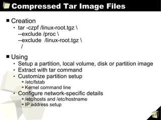 Compressed Tar Image Files
■   Creation
       tar -czpf /linux-root.tgz 
        --exclude /proc 
        --exclude /linux-root.tgz 
          /
■   Using
       Setup a partition, local volume, disk or partition image
       Extract with tar command
       Customize partition setup
         ➔ /etc/fstab
         ➔ Kernel command line

       Configure network-specific details
         ➔ /etc/hosts and /etc/hostname
         ➔ IP address setup




                                                               67
 