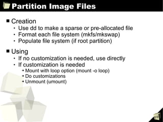 Partition Image Files
■   Creation
       Use dd to make a sparse or pre-allocated file
       Format each file system (mkfs/mkswap)
       Populate file system (if root partition)
■   Using
       If no customization is needed, use directly
       If customization is needed
         ➔ Mount with loop option (mount -o loop)
         ➔ Do customizations

         ➔ Unmount (umount)




                                                        69
 