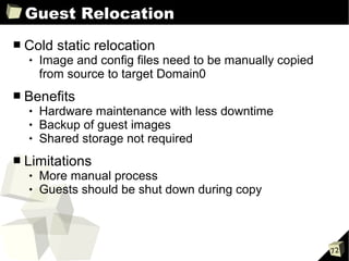Guest Relocation
■   Cold static relocation
       Image and config files need to be manually copied
        from source to target Domain0
■   Benefits
       Hardware maintenance with less downtime
       Backup of guest images
       Shared storage not required
■   Limitations
       More manual process
       Guests should be shut down during copy



                                                            72
 