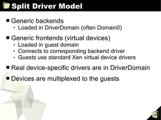 Split Driver Model
■   Generic backends
       Loaded in DriverDomain (often Domain0)
■   Generic frontends (virtual devices)
       Loaded in guest domain
       Connects to corresponding backend driver
       Guests use standard Xen virtual device drivers
■   Real device-specific drivers are in DriverDomain
■   Devices are multiplexed to the guests




                                                         76
 