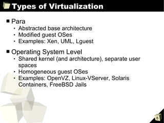 Types of Virtualization
■   Para
       Abstracted base architecture
       Modified guest OSes
       Examples: Xen, UML, Lguest
■   Operating System Level
       Shared kernel (and architecture), separate user
        spaces
       Homogeneous guest OSes
       Examples: OpenVZ, Linux-VServer, Solaris
        Containers, FreeBSD Jails




                                                          8
 