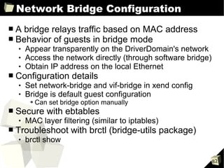 Network Bridge Configuration
■   A bridge relays traffic based on MAC address
■   Behavior of guests in bridge mode
       Appear transparently on the DriverDomain's network
       Access the network directly (through software bridge)
       Obtain IP address on the local Ethernet
■   Configuration details
       Set network-bridge and vif-bridge in xend config
       Bridge is default guest configuration
         ➔   Can set bridge option manually
■   Secure with ebtables
       MAC layer filtering (similar to iptables)
■   Troubleshoot with brctl (bridge-utils package)
       brctl show

                                                                82
 