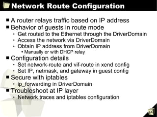 Network Route Configuration
■   A router relays traffic based on IP address
■   Behavior of guests in route mode
       Get routed to the Ethernet through the DriverDomain
       Access the network via DriverDomain
       Obtain IP address from DriverDomain
         ➔   Manually or with DHCP relay
■   Configuration details
       Set network-route and vif-route in xend config
       Set IP, netmask, and gateway in guest config
■   Secure with iptables
       ip_forwarding in DriverDomain
■   Troubleshoot at IP layer
       Network traces and iptables configuration

                                                              84
 
