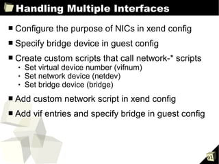 Handling Multiple Interfaces
■   Configure the purpose of NICs in xend config
■   Specify bridge device in guest config
■   Create custom scripts that call network-* scripts
       Set virtual device number (vifnum)
       Set network device (netdev)
       Set bridge device (bridge)
■   Add custom network script in xend config
■   Add vif entries and specify bridge in guest config



                                                         91
 
