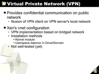 Virtual Private Network (VPN)
■   Provides confidential communication on public
    network
       Illusion of VPN client on VPN server's local network
■   Xen's vnet configuration
       VPN implementation based on bridged network
       Installation methods
         ➔ Kernel module
         ➔ Userspace daemon in DriverDomain

       Not well-tested (yet)




                                                               92
 