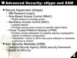 Advanced Security: sHype and XSM
■   Secure Hypervisor (sHype)
       IBM Research project
       Role-Based Access Control (RBAC)
         ➔   Rights-based on privilege group
       Mandatory Access Control (MAC)
         ➔ Labeled objects
         ➔ Privilege groups given access to specific object labels

       Virtual Trusted Platform Module (vTPM)
         ➔ Enables remote attestation by digitally signing cryptographic
           hashes of software components
         ➔ “Attestation” means to affirm that some software or hardware

           is genuine or correct
■   Xen Security Modules (XSM)
       National Security Agency (NSA) security framework
       Based on SELinux
                                                                      99
 