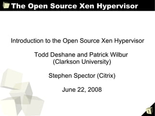 The Open Source Xen Hypervisor



Introduction to the Open Source Xen Hypervisor

        Todd Deshane and Patrick Wilbur
              (Clarkson University)

             Stephen Spector (Citrix)

                 June 22, 2008


                                                 1
 
