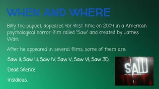 WHEN AND WHERE
Billy the puppet, appeared for first time on 2004 in a American
psychological horror film called “Saw” and created by James
Wan.
After he appeared in several films, some of them are:
·Saw II, Saw III, Saw IV, Saw V, Saw VI, Saw 3D,
·Dead Silence
·Insidious.