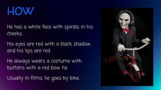 HOW
He has a white face with spirals in his
cheeks.
His eyes are red with a black shadow
and his lips are red.
He always wears a costume with
buttons with a red bow tie.
Usually in films, he goes by bike.