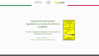 Cooperación internacional
regulatoria: Las normas de eficiencia
energética
II Foro de Competencia y Regulación: En búsqueda de
la eficiencia de los mercados
Sergio A. Segura C.
Director de Cooperación Internacional
EFICIENCIA ENERGÉTICA
Consumo de Energía
Determinado como se establece en la NOM-015-ENER-2012
Marca(s): Friotek Tipo: Refrigerador congelador
Modelo(s): 95R-A Capacidad: 425 dm3
Sistema de
deshielo:
Automático
Límite de Consumo de Energía (kWh/año): 659
Consumo de Energía (kWh/año):
600
Compare el consumo de energía de este equipo con otros
similares antes de comprar.
Ahorro de Energía
Ahorro de energía de
este producto
Menor
Ahorro
Mayor
Ahorro
IMPORTANTE
El consumo de energía efectivo dependerá de los hábitos
de uso y localización del producto.
La etiqueta no debe retirarse del producto hasta que
haya sido adquirido por el consumidor final.
9%
0% 5% 10% 15% 20% 25% 30% 35% 40% 45% 50%
 