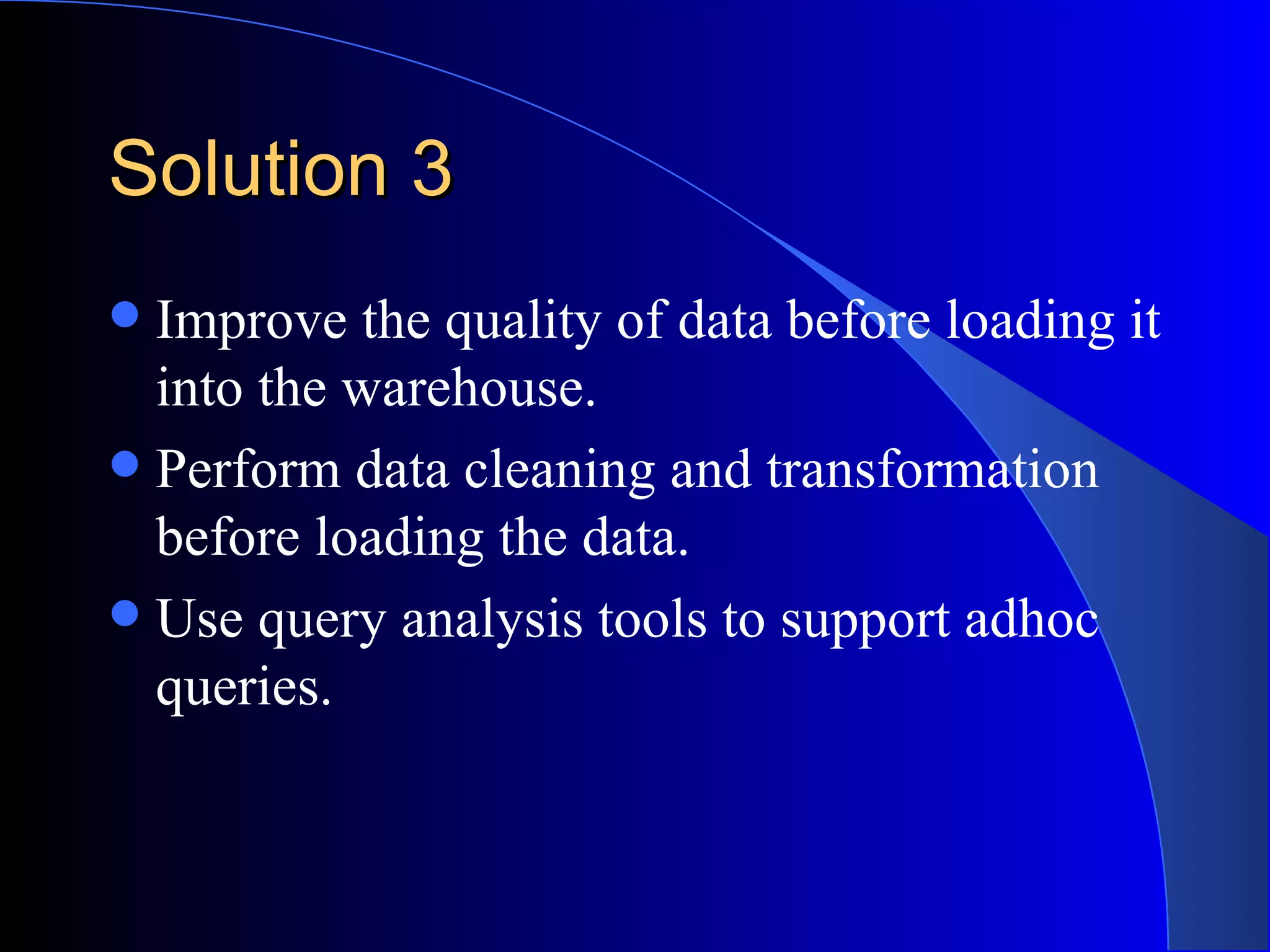 Solution 3 Improve the quality of data before loading it into the warehouse. Perform data cleaning and transformation before loading the data. Use query analysis tools to support adhoc queries. 