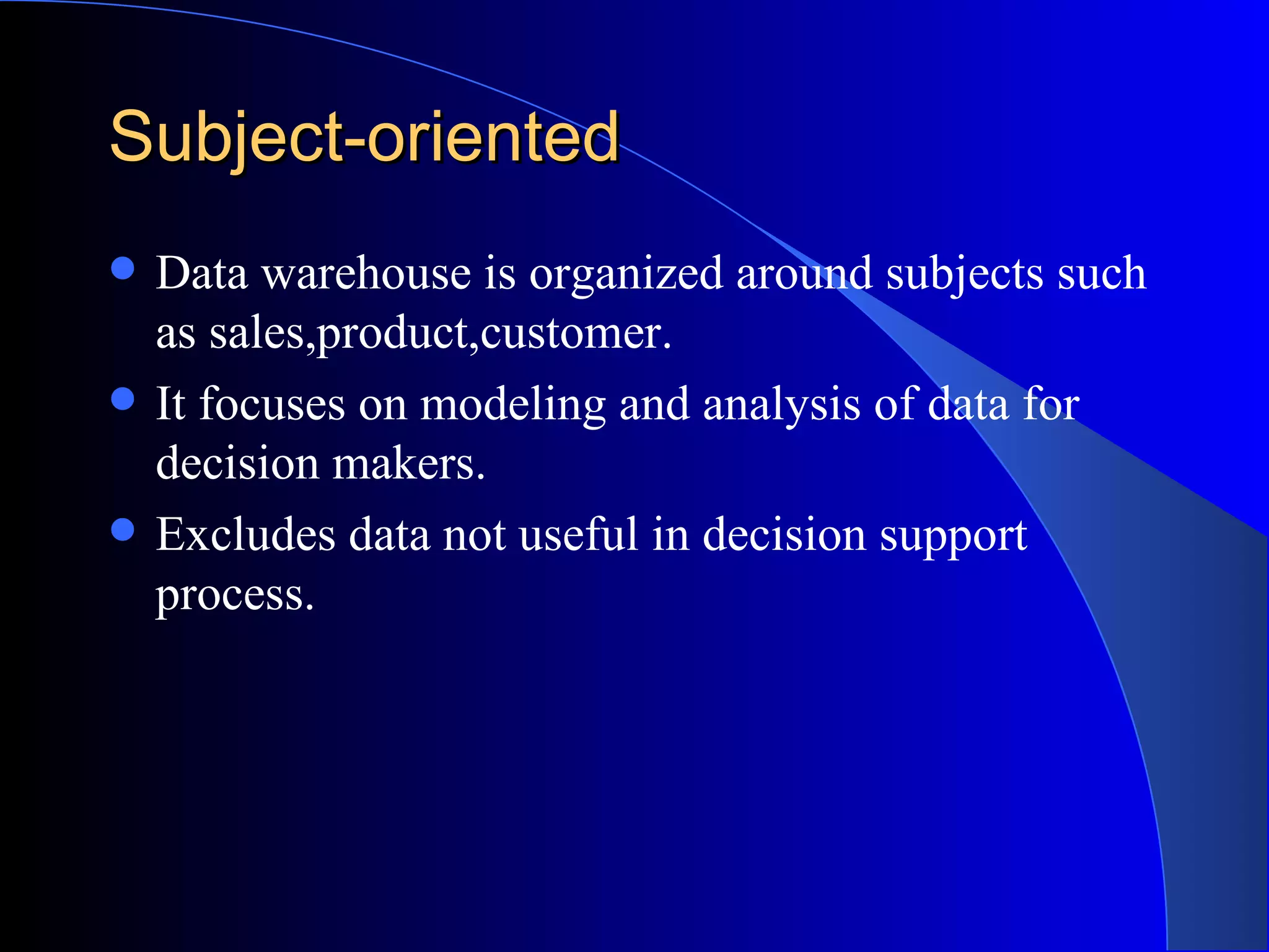 Subject-oriented Data warehouse is organized around subjects such as sales,product,customer. It focuses on modeling and analysis of data for decision makers. Excludes data not useful in decision support process. 