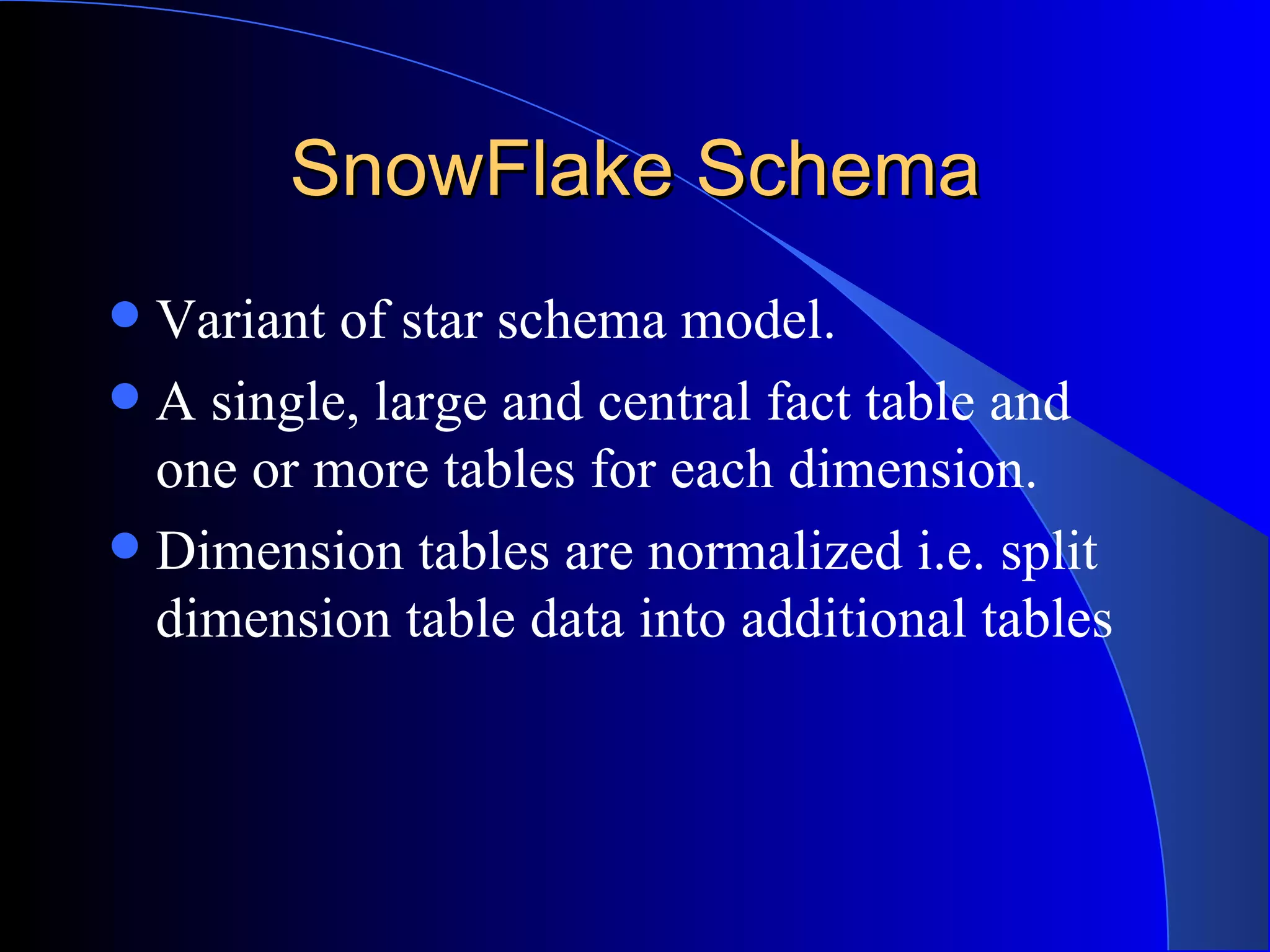 SnowFlake Schema Variant of star schema model. A single, large and central fact table and one or more tables for each dimension. Dimension tables are normalized i.e. split dimension table data into additional tables 