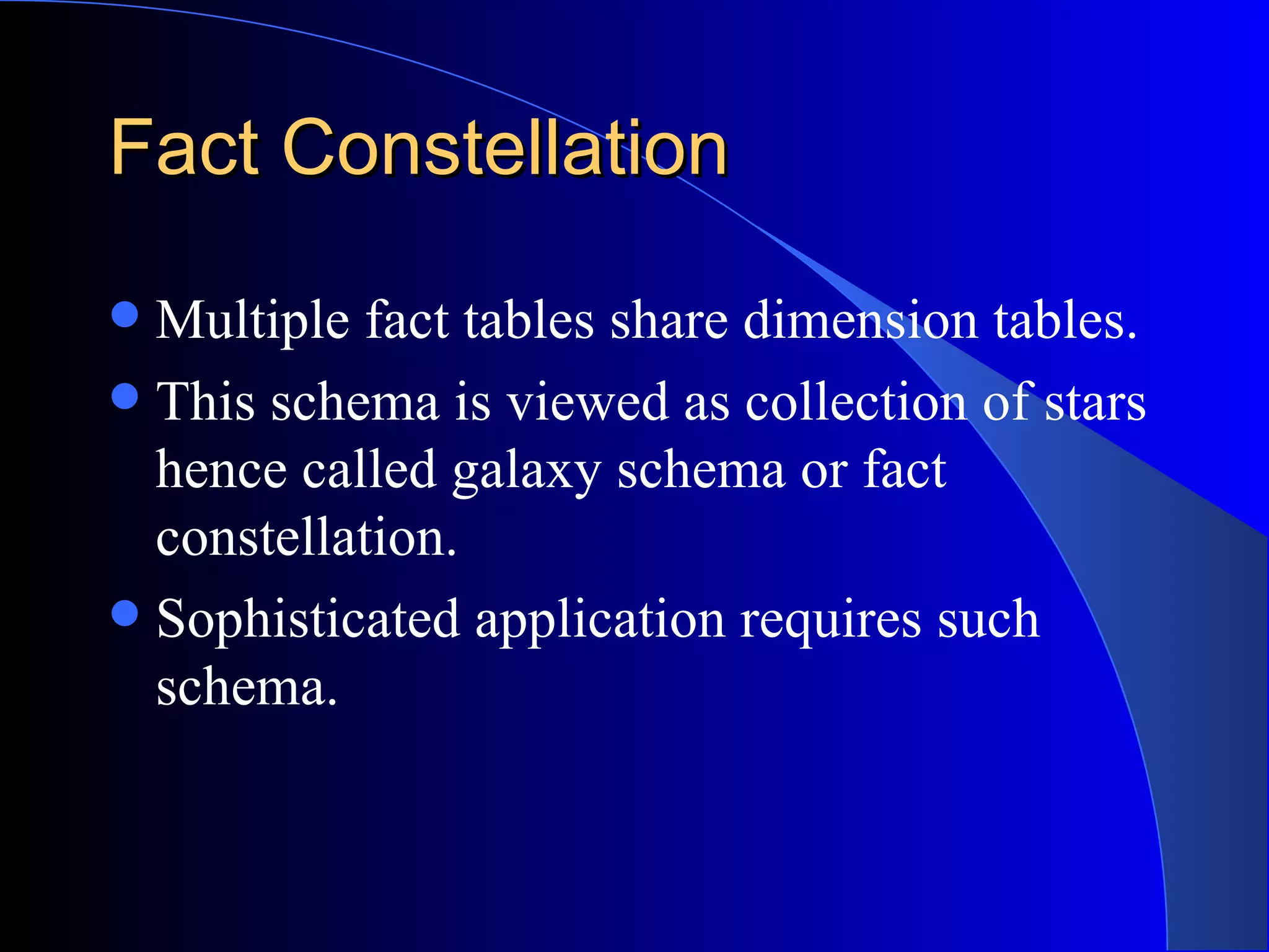 Fact Constellation Multiple fact tables share dimension tables. This schema is viewed as collection of stars hence called galaxy schema or fact constellation. Sophisticated application requires such schema. 