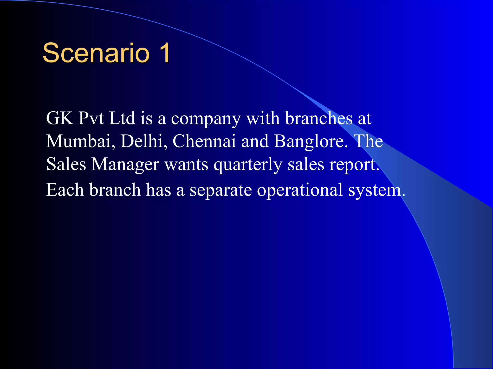 Scenario 1 GK Pvt Ltd is a company with branches at Mumbai, Delhi, Chennai and Banglore. The Sales Manager wants quarterly sales report. Each branch has a separate operational system.   