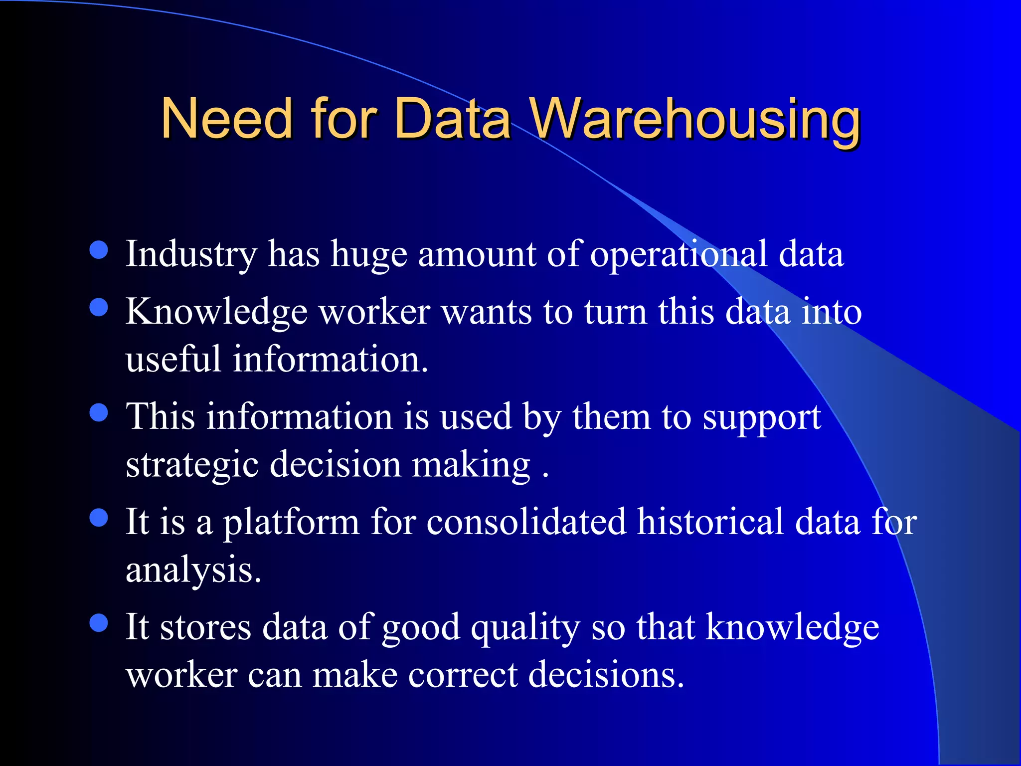 Need for Data Warehousing Industry has huge amount of operational data Knowledge worker wants to turn this data into useful information. This information is used by them to support strategic decision making . It is a platform for consolidated historical data for analysis. It stores data of good quality so that knowledge worker can make correct decisions. 