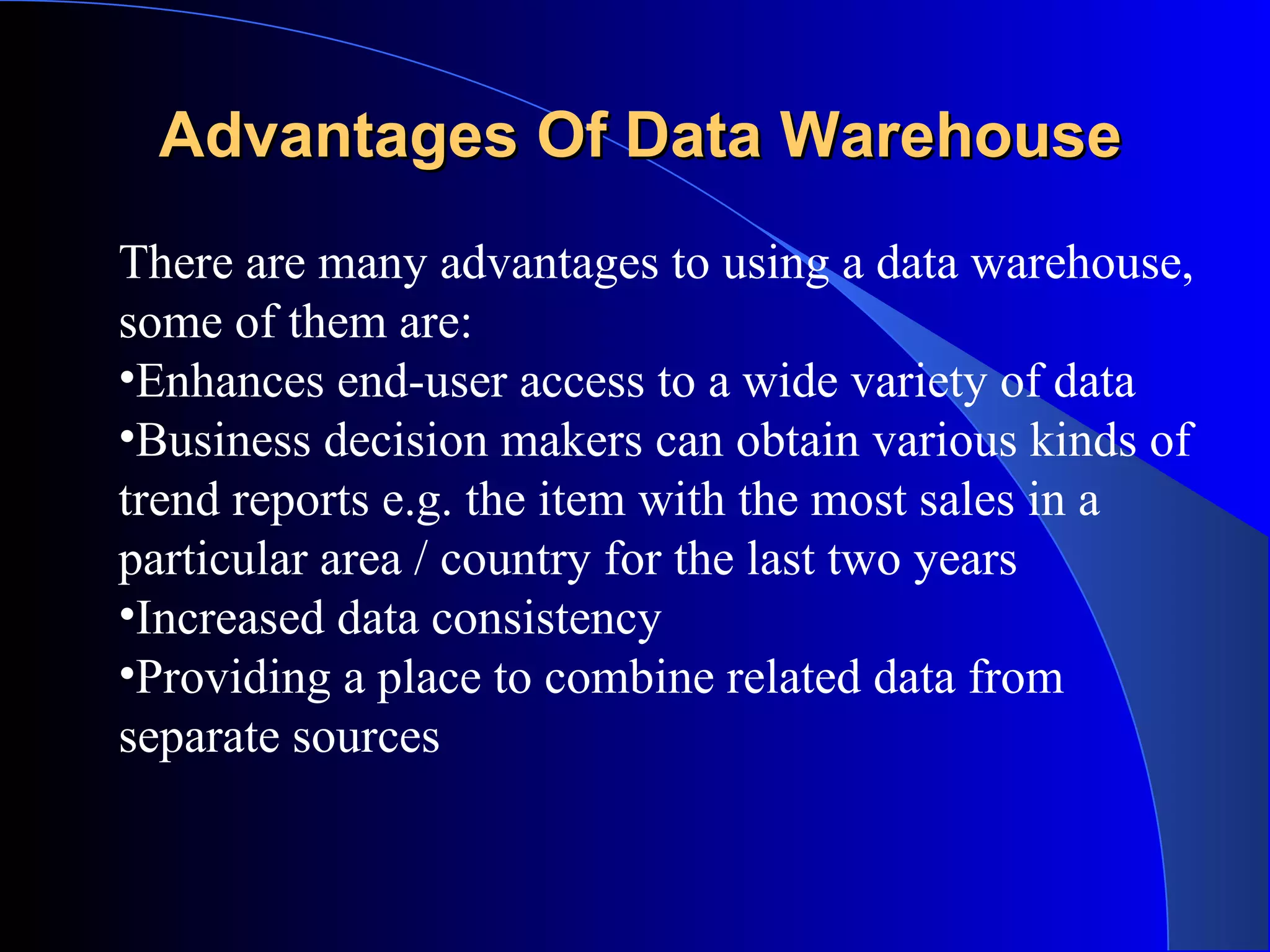 Advantages Of Data Warehouse There are many advantages to using a data warehouse, some of them are:  Enhances end-user access to a wide variety of data  Business decision makers can obtain various kinds of trend reports e.g. the item with the most sales in a particular area / country for the last two years  Increased data consistency  Providing a place to combine related data from separate sources 