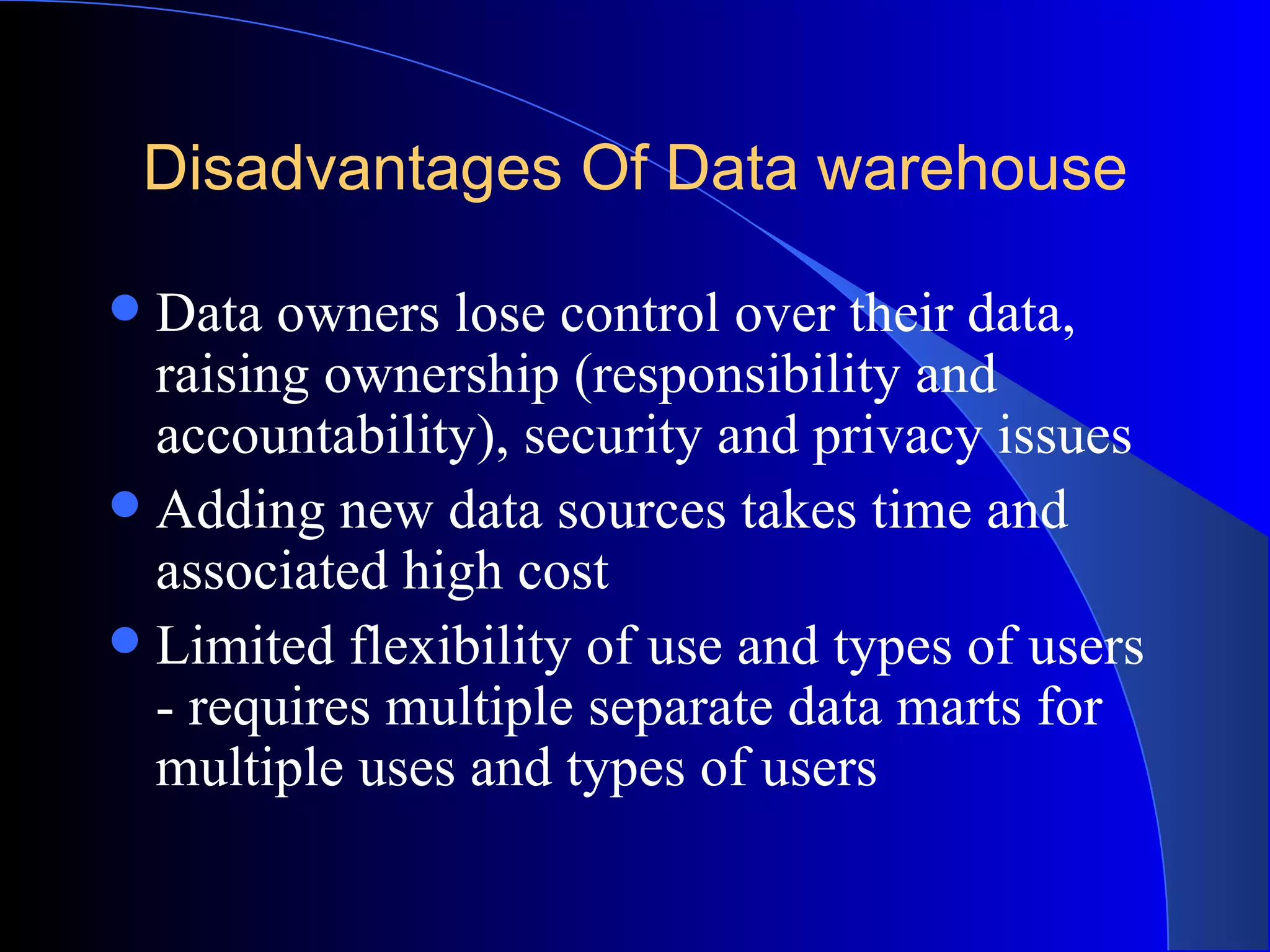 Disadvantages Of Data warehouse Data owners lose control over their data, raising ownership (responsibility and accountability), security and privacy issues  Adding new data sources takes time and associated high cost Limited flexibility of use and types of users - requires multiple separate data marts for multiple uses and types of users  