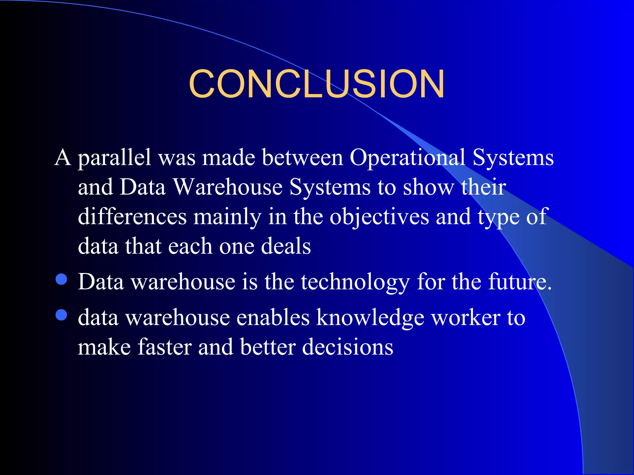 CONCLUSION A parallel was made between Operational Systems and Data Warehouse Systems to show their differences mainly in the objectives and type of data that each one deals   Data warehouse is the technology for the future. data warehouse enables knowledge worker to make faster and better decisions  