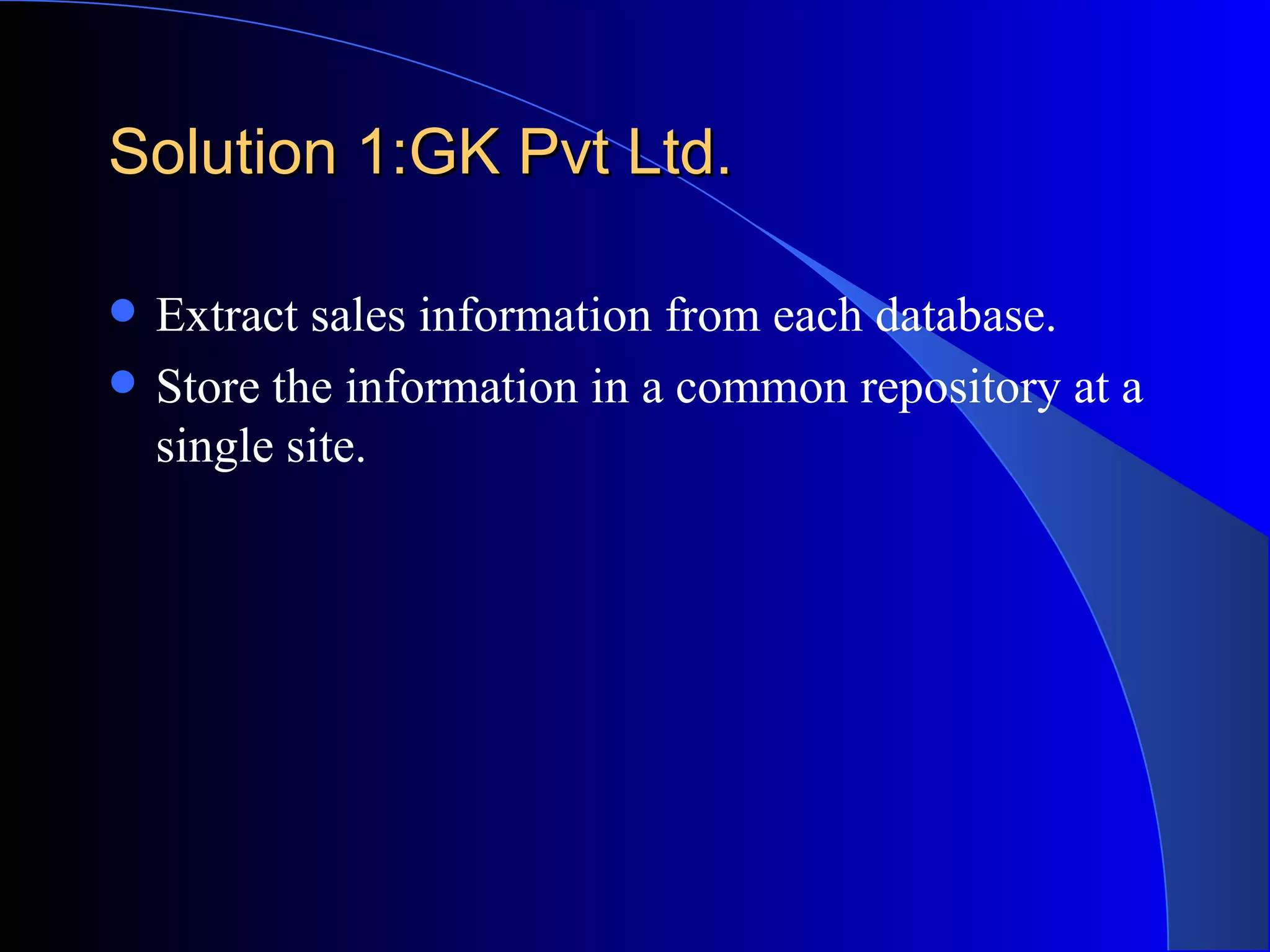Solution 1:GK Pvt Ltd. Extract sales information from each database. Store the information in a common repository at a single site. 