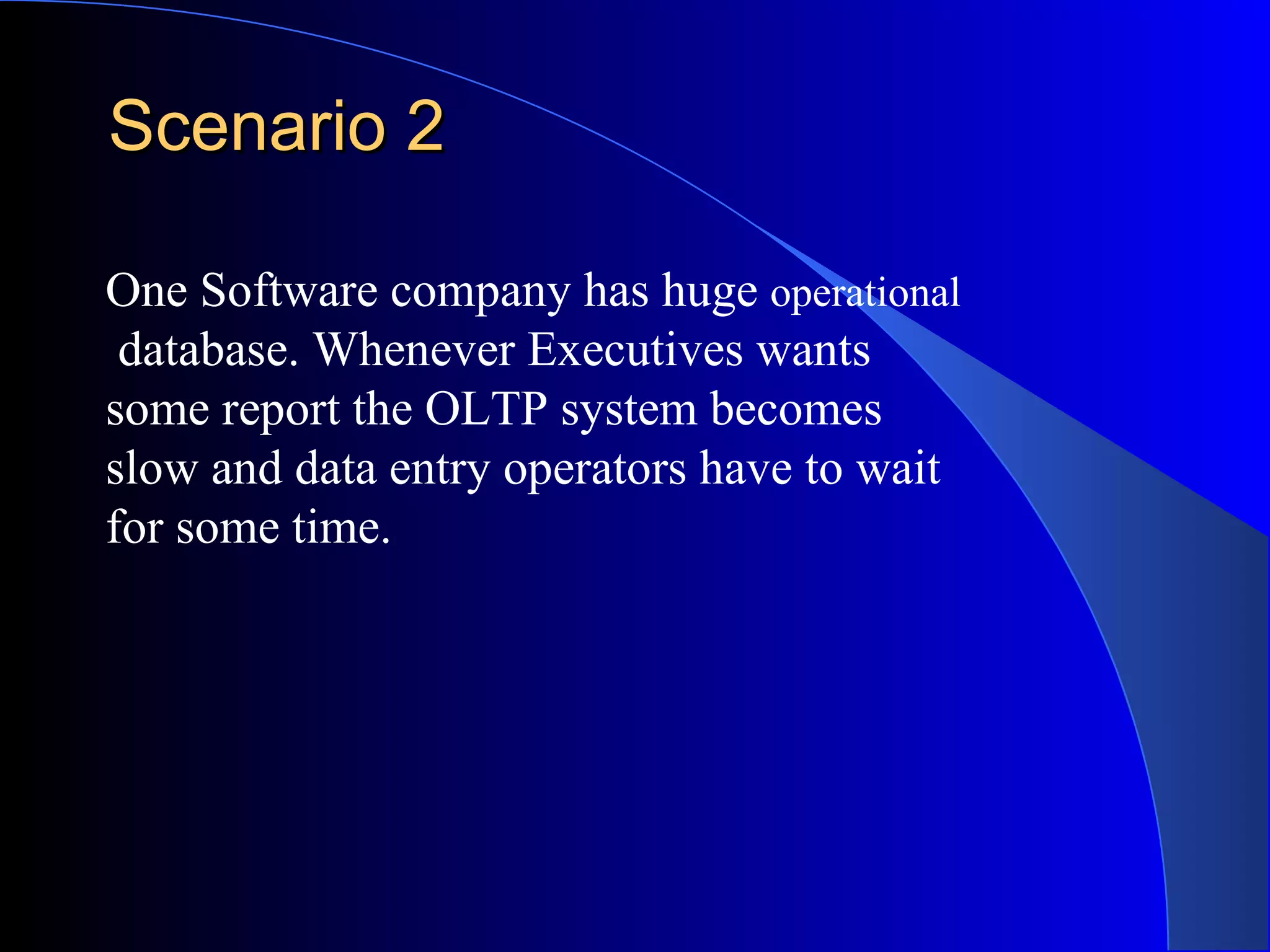 Scenario 2 One Software company has huge  operational database. Whenever Executives wants some report the OLTP system becomes  slow and data entry operators have to wait  for some time. 