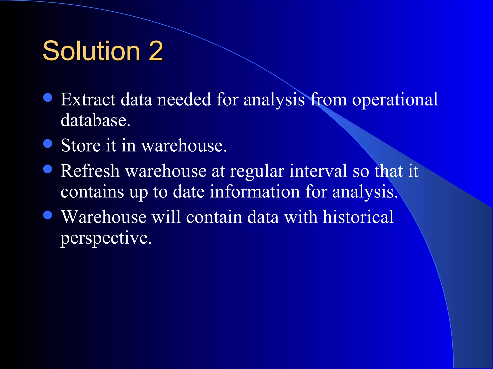 Solution 2 Extract data needed for analysis from operational database. Store it in warehouse. Refresh warehouse at regular interval so that it contains up to date information for analysis. Warehouse will contain data with historical perspective. 