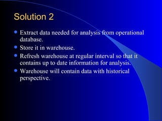 Solution 2 <ul><li>Extract data needed for analysis from operational database. </li></ul><ul><li>Store it in warehouse. </...