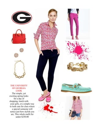 THE UNIVERITY
   OF GEORGIA
        LOOK
   The simple, yet
exciting spring looks
     for a day of
shopping, lunch with
 your girls, or a simple way
to look cute for class where
   a special someone will
 notice just how stylish you
  are. This whole outfit for
        under $250.00
 