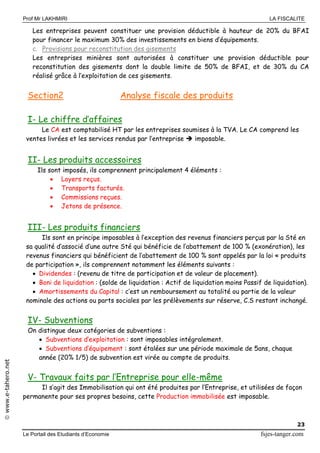 Prof Mr LAKHMIRI LA FISCALITE
Le Portail des Etudiants d’Economie fsjes-tanger.com
23
www.e-tahero.net
Les entreprises peuvent constituer une provision déductible à hauteur de 20% du BFAI
pour financer le maximum 30% des investissements en biens d’équipements.
c. Provisions pour reconstitution des gisements
Les entreprises minières sont autorisées à constituer une provision déductible pour
reconstitution des gisements dont la double limite de 50% de BFAI, et de 30% du CA
réalisé grâce à l’exploitation de ces gisements.
Section2 Analyse fiscale des produits
I- Le chiffre d’affaires
Le CA est comptabilisé HT par les entreprises soumises à la TVA. Le CA comprend les
ventes livrées et les services rendus par l’entreprise  imposable.
II- Les produits accessoires
Ils sont imposés, ils comprennent principalement 4 éléments :
 Loyers reçus.
 Transports facturés.
 Commissions reçues.
 Jetons de présence.
III- Les produits financiers
Ils sont en principe imposables à l’exception des revenus financiers perçus par la Sté en
sa qualité d’associé d’une autre Sté qui bénéficie de l’abattement de 100 % (exonération), les
revenus financiers qui bénéficient de l’abattement de 100 % sont appelés par la loi « produits
de participation », ils comprennent notamment les éléments suivants :
 Dividendes : (revenu de titre de participation et de valeur de placement).
 Boni de liquidation : (solde de liquidation : Actif de liquidation moins Passif de liquidation).
 Amortissements du Capital : c’est un remboursement au totalité ou partie de la valeur
nominale des actions ou parts sociales par les prélèvements sur réserve, C.S restant inchangé.
IV- Subventions
On distingue deux catégories de subventions :
 Subventions d’exploitation : sont imposables intégralement.
 Subventions d’équipement : sont étalées sur une période maximale de 5ans, chaque
année (20% 1/5) de subvention est virée au compte de produits.
V- Travaux faits par l’Entreprise pour elle-même
Il s’agit des Immobilisation qui ont été produites par l’Entreprise, et utilisées de façon
permanente pour ses propres besoins, cette Production immobilisée est imposable.
 