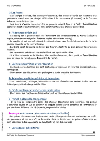 Prof Mr LAKHMIRI LA FISCALITE
Le Portail des Etudiants d’Economie fsjes-tanger.com
11
www.e-tahero.net
1- Les loyers
- Les charges locatives, des locaux professionnels, des locaux affectés aux logements des
personnels constituent des charges déductibles à la concurrence (à hauteur) de la fraction
échue au cours de l’exercice.
- Les loyers d’avance versés à titre de garantie doivent figurer à l’actif Immobilisation
(compte : dépôt et cautionnement), ils ne constituent pas des charges déductibles.
2- Redevances crédit-bail
- Le leasing est le premier mode de financement des investissements au Maroc (exécution
rapide, financement intégral et Patentes payées pat sociétés leasing).
- Le crédit-bail est une opération de location des biens avec faculté de rachat à la fin de la
période couverte par le contrat leasing.
- Les biens objet de leasing ne doivent pas figurer à l’activité du bilan pendant la période de
location.
- Les redevances crédit-bail sont assimilées à des loyers déductibles.
- Si le bien est acquis par l’utilisateur à l’expiration du contrat, il est porté en Immobilisation
pour sa valeur de rachat appelé Indemnité de rachat.
3- Les frais d’entretien et de réparation
- Ces frais sont déductibles s’ils sont destinés pour maintenir en l’état les Immobilisation de
l’entreprise.
- Ils ne seront pas déductibles s’ils prolongent la durée probable d’utilisation.
4- Rémunération d’intermédiaire et honoraires
- Les commissions, courtages, honoraires et autres rémunérations versées à des tiers ne
faisant pas partie de charges déductibles
5- Petits outillages et matériel de faible valeur
- Il est admis que l’outillage de faible valeur soit porté en charges déductibles.
6- Primes d’assurance (cas général)
- Il y’a lieu de comprendre parmi des charges déductibles dans l’exercice, les primes
d’assurance payées en vue de garantir les risques courus par le personnel de l’entreprise et
par ses divers éléments d’actif (incendie, responsabilité civile)
Remarque relative aux assurances vies (cas particulier)
- Les primes d’assurance sur la vie ne sont déductibles que si elles sont contractées en profit
des personnels et non au profit de la société, dans ce dernier cas, les primes d’assurance vie
sont assimilées à des placements de fond (actif et non des charges).
7- Les cadeaux publicitaires
 