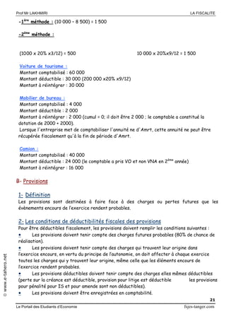 Prof Mr LAKHMIRI LA FISCALITE
Le Portail des Etudiants d’Economie fsjes-tanger.com
21
www.e-tahero.net
-1ère
méthode : (10 000 – 8 500) = 1 500
-2ème
méthode :
(1000 x 20% x3/12) = 500 10 000 x 20%x9/12 = 1 500
Voiture de tourisme :
Montant comptabilisé : 60 000
Montant déductible : 30 000 (200 000 x20% x9/12)
Montant à réintégrer : 30 000
Mobilier de bureau :
Montant comptabilisé : 4 000
Montant déductible : 2 000
Montant à réintégrer : 2 000 (cumul = 0; il doit être 2 000 ; le comptable a constitué la
dotation de 2000 + 2000).
Lorsque l'entreprise met de comptabiliser l'annuité ne d'Amrt, cette annuité ne peut être
récupérée fiscalement qu'à la fin de période d'Amrt.
Camion :
Montant comptabilisé : 40 000
Montant déductible : 24 000 (le comptable a pris VO et non VNA en 2ème
année)
Montant à réintégrer : 16 000
B- Provisions
1- Définition
Les provisions sont destinées à faire face à des charges ou pertes futures que les
évènements encours de l’exercice rendent probables.
2- Les conditions de déductibilités fiscales des provisions
Pour être déductibles fiscalement, les provisions doivent remplir les conditions suivantes :
 Les provisions doivent tenir compte des charges futures probables (80% de chance de
réalisation).
 Les provisions doivent tenir compte des charges qui trouvent leur origine dans
l’exercice encours, en vertu du principe de l’autonomie, on doit affecter à chaque exercice
toutes les charges qui y trouvent leur origine, même celle que les éléments encours de
l’exercice rendent probables.
 Les provisions déductibles doivent tenir compte des charges elles mêmes déductibles
(perte sur la créance est déductible, provision pour litige est déductible les provisions
pour pénalité pour IS et pour amende sont non déductibles).
 Les provisions doivent être enregistrées en comptabilité.
 