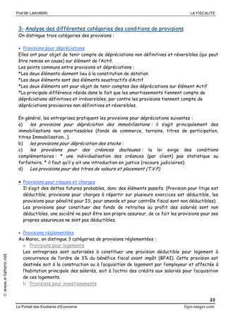 Prof Mr LAKHMIRI LA FISCALITE
Le Portail des Etudiants d’Economie fsjes-tanger.com
22
www.e-tahero.net
3- Analyse des différentes catégories des conditions de provisions
On distingue trois catégories des provisions :
 Provisions pour dépréciations
Elles ont pour objet de tenir compte de dépréciations non définitives et réversibles (qui peut
être remise en cause) sur élément de l’Actif.
Les points communs entre provisions et dépréciations :
*Les deux éléments donnent lieu à la constitution de dotation
*Les deux éléments sont des éléments soustractifs d’Actif
*Les deux éléments ont pour objet de tenir comptes des dépréciations sur élément Actif
*La principale différence réside dans le fait que les amortissements tiennent compte de
dépréciations définitives et irréversibles, par contre les provisions tiennent compte de
dépréciations provisoires non définitives et réversibles.
En général, les entreprises pratiquent les provisions pour dépréciations suivantes :
a) les provisions pour dépréciation des immobilisations : il s’agit principalement des
immobilisations non amortissables (fonds de commerce, terrains, titres de participation,
titres Immobilisation...).
b) les provisions pour dépréciation des stocks :
c) les provisions pour des créances douteuses : la loi exige des conditions
complémentaires : * une individualisation des créances (par client) pas statistique ou
forfaitaire. * il faut qu’il y ait une introduction en justice (recours judiciaires).
d) Les provisions pour des titres de valeurs et placement (T.V.P)
 Provisions pour risques et charges
Il s’agit des dettes futures probables, donc des éléments passifs. (Provision pour litige est
déductible, provisions pour charges à répartir sur plusieurs exercices est déductible, les
provisions pour pénalité pour IS, pour amende et pour contrôle fiscal sont non déductibles).
Les provisions pour constituer des fonds de retraites au profit des salariés sont non
déductibles, une société ne peut être son propre assureur, de ce fait les provisions pour ses
propres assurances ne sont pas déductibles.
 Provisions réglementées
Au Maroc, on distingue 3 catégories de provisions réglementées :
a. Provisions pour logements
Les entreprises sont autorisées à constituer une provision déductible pour logement à
concurrence de l’ordre de 3% du bénéfice fiscal avant impôt (BFAI). Cette provision est
destinée soit à la construction ou à l’acquisition de logement par l’employeur et affectée à
l’habitation principale des salariés, soit à l’octroi des crédits aux salariés pour l’acquisition
de ces logements.
b. Provisions pour investissements
 