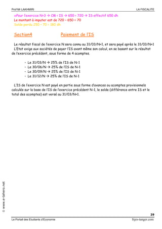 Prof Mr LAKHMIRI LA FISCALITE
Le Portail des Etudiants d’Economie fsjes-tanger.com
29
www.e-tahero.net
Pour l’exercice N+3  CM < IS  650 < 720  IS effectif 650 dh
Le montant à imputer est de 720 – 650 = 70
Solde perdu 250 – 70 = 180 dh
Section4 Paiement de l’IS
Le résultat fiscal de l’exercice N sera connu au 31/03/N+1, et sera payé après le 31/03/N+1
L’Etat exige aux sociétés de payer l’IS avant même son calcul, en se basant sur le résultat
de l’exercice précédent, sous forme de 4 acomptes.
- Le 31/03/N  25% de l’IS de N-1
- Le 30/06/N  25% de l’IS de N-1
- Le 30/09/N  25% de l’IS de N-1
- Le 31/12/N  25% de l’IS de N-1
L’IS de l’exercice N est payé en partie sous forme d’avances ou acomptes provisionnels
calculés sur la base de l’IS de l’exercice précédent N-1, le solde (différence entre IS et le
total des acomptes) est versé au 31/03/N+1.
 