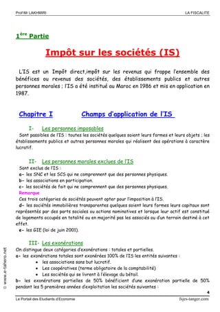 Prof Mr LAKHMIRI LA FISCALITE
Le Portail des Etudiants d’Economie fsjes-tanger.com
4
www.e-tahero.net
1ère
Partie
Impôt sur les sociétés (IS)
L’IS est un Impôt direct,impôt sur les revenus qui frappe l’ensemble des
bénéfices ou revenus des sociétés, des établissements publics et autres
personnes morales ; l’IS a été institué au Maroc en 1986 et mis en application en
1987.
Chapitre I Champs d’application de l’IS
I- Les personnes imposables
Sont passibles de l’IS : toutes les sociétés quelques soient leurs formes et leurs objets ; les
établissements publics et autres personnes morales qui réalisent des opérations à caractère
lucratif.
II- Les personnes morales exclues de l’IS
Sont exclus de l’IS :
a- les SNC et les SCS qui ne comprennent que des personnes physiques.
b- les associations en participation.
c- les sociétés de fait qui ne comprennent que des personnes physiques.
Remarque
Ces trois catégories de sociétés peuvent opter pour l’imposition à l’IS.
d- les sociétés immobilières transparentes quelques soient leurs formes leurs capitaux sont
représentés par des parts sociales ou actions nominatives et lorsque leur actif est constitué
de logements occupés en totalité ou en majorité pas les associés ou d’un terrain destiné à cet
effet.
e- les GIE (loi de juin 2001).
III- Les exonérations
On distingue deux catégories d’exonérations : totales et partielles.
a- les exonérations totales sont exonérées 100% de l’IS les entités suivantes :
 les associations sans but lucratif.
 Les coopératives (terme obligatoire de la comptabilité)
 Les sociétés qui se livrent à l’élevage du bétail.
b- les exonérations partielles de 50% bénéficient d’une exonération partielle de 50%
pendant les 5 premières années d’exploitation les sociétés suivantes :
 